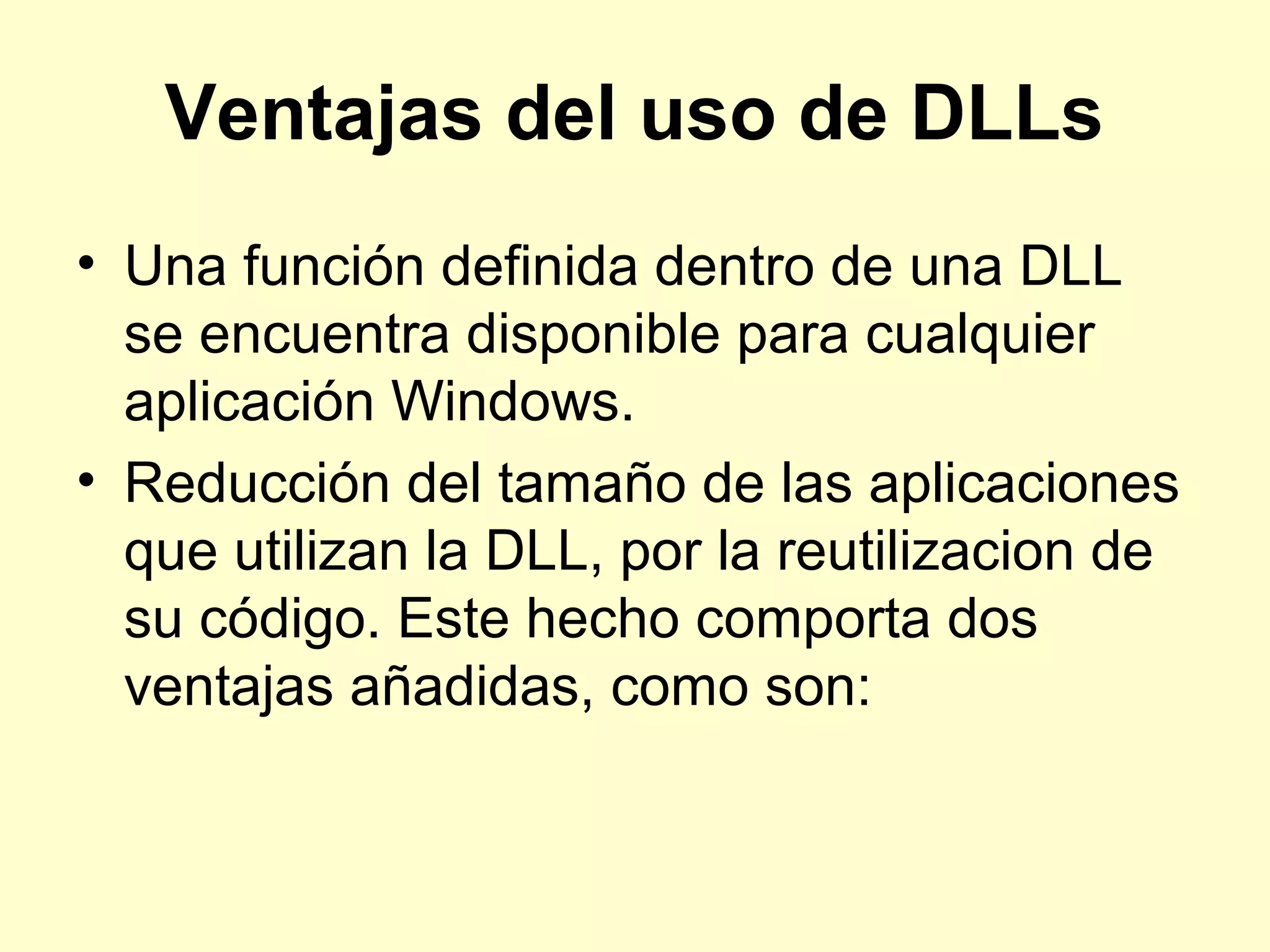 Ventajas del uso de DLLs
• Una función definida dentro de una DLL
se encuentra disponible para cualquier
aplicación Windows.
• Reducción del tamaño de las aplicaciones
que utilizan la DLL, por la reutilizacion de
su código. Este hecho comporta dos
ventajas añadidas, como son:
 