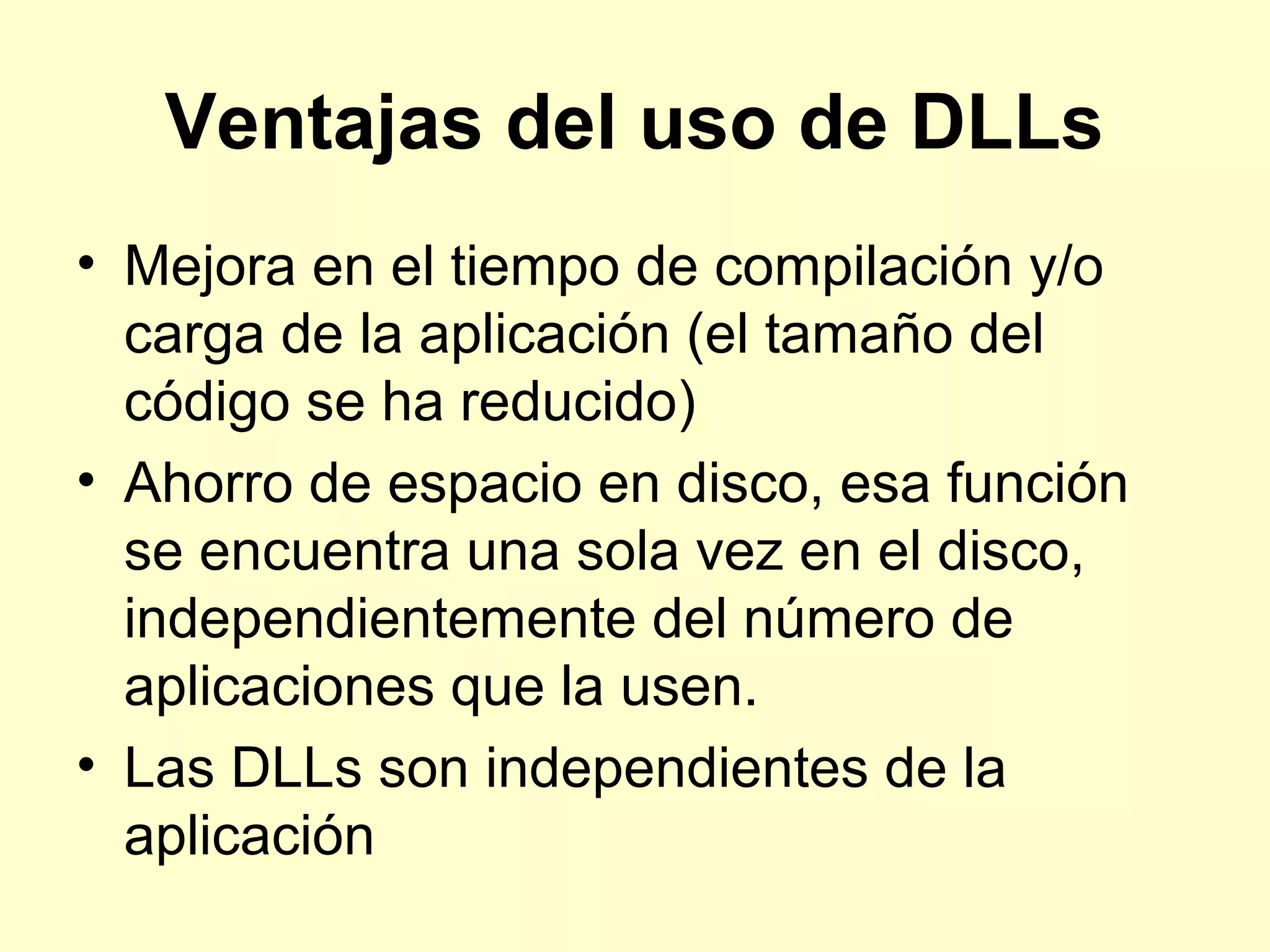 Ventajas del uso de DLLs
• Mejora en el tiempo de compilación y/o
carga de la aplicación (el tamaño del
código se ha reducido)
• Ahorro de espacio en disco, esa función
se encuentra una sola vez en el disco,
independientemente del número de
aplicaciones que la usen.
• Las DLLs son independientes de la
aplicación
 