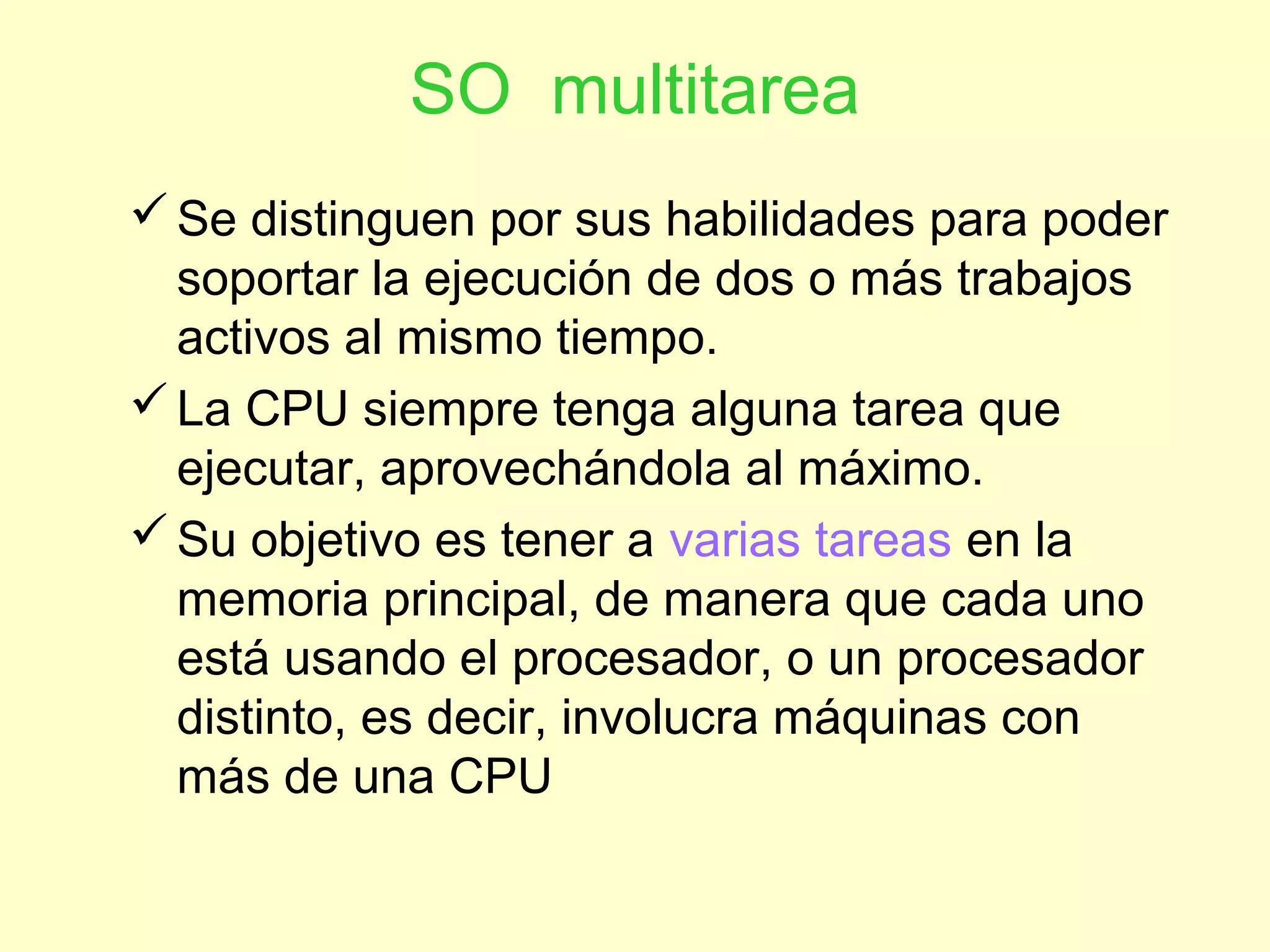SO multitarea
Se distinguen por sus habilidades para poder
soportar la ejecución de dos o más trabajos
activos al mismo tiempo.
La CPU siempre tenga alguna tarea que
ejecutar, aprovechándola al máximo.
Su objetivo es tener a varias tareas en la
memoria principal, de manera que cada uno
está usando el procesador, o un procesador
distinto, es decir, involucra máquinas con
más de una CPU
 