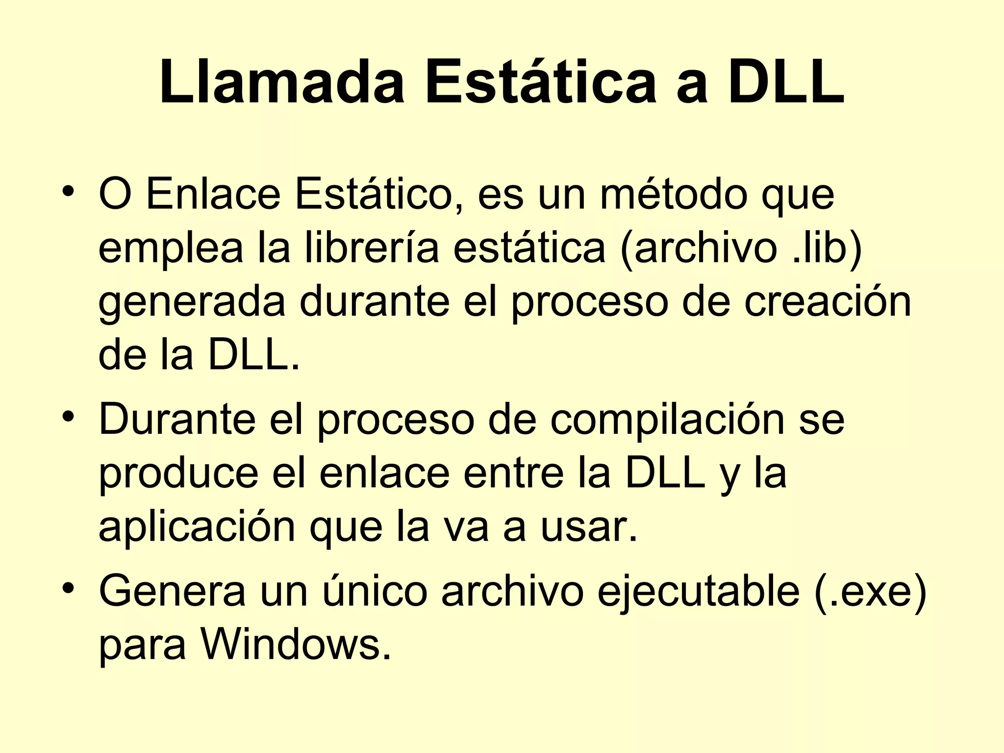 Llamada Estática a DLL
• O Enlace Estático, es un método que
emplea la librería estática (archivo .lib)
generada durante el proceso de creación
de la DLL.
• Durante el proceso de compilación se
produce el enlace entre la DLL y la
aplicación que la va a usar.
• Genera un único archivo ejecutable (.exe)
para Windows.
 