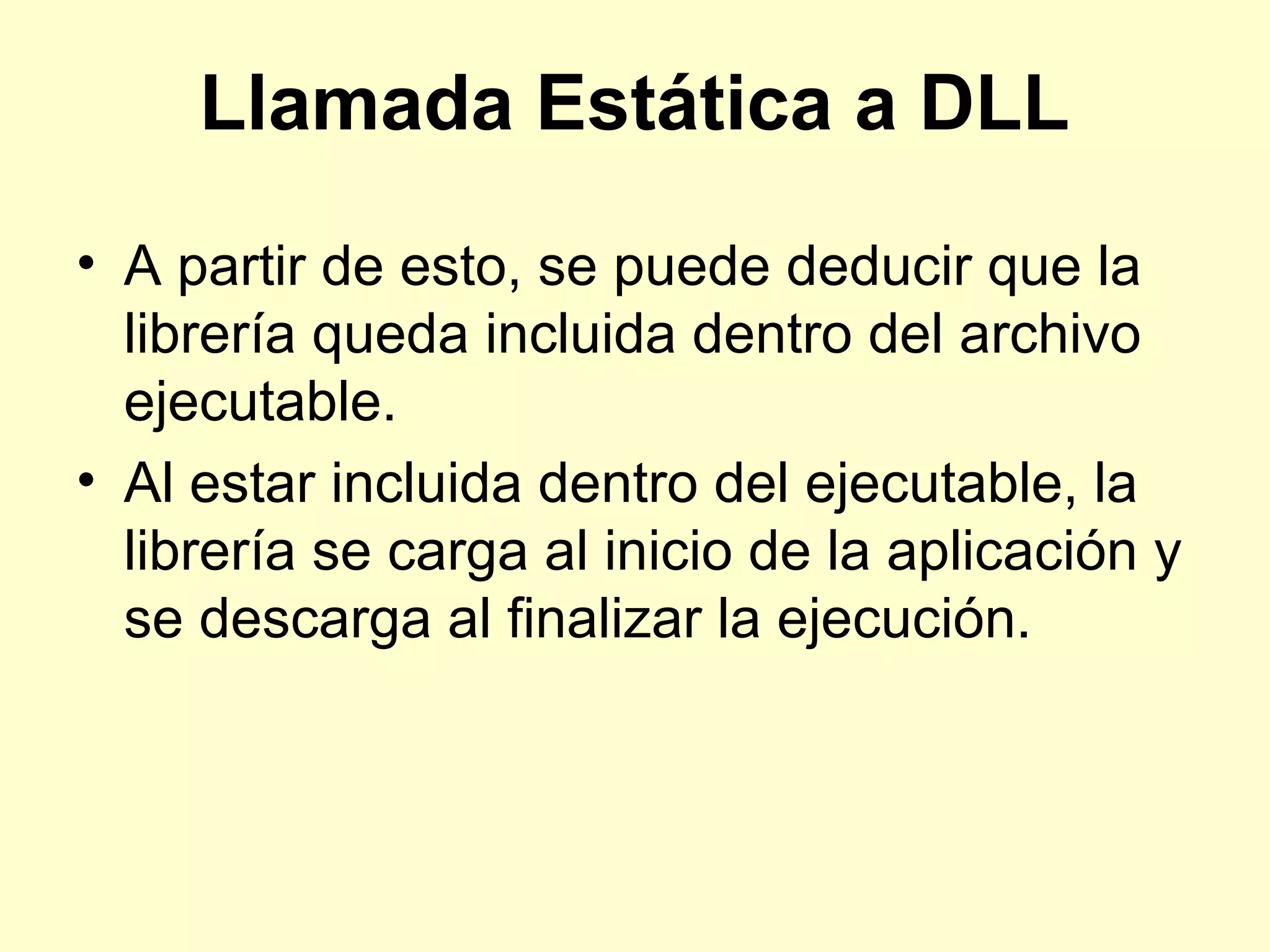 Llamada Estática a DLL
• A partir de esto, se puede deducir que la
librería queda incluida dentro del archivo
ejecutable.
• Al estar incluida dentro del ejecutable, la
librería se carga al inicio de la aplicación y
se descarga al finalizar la ejecución.
 