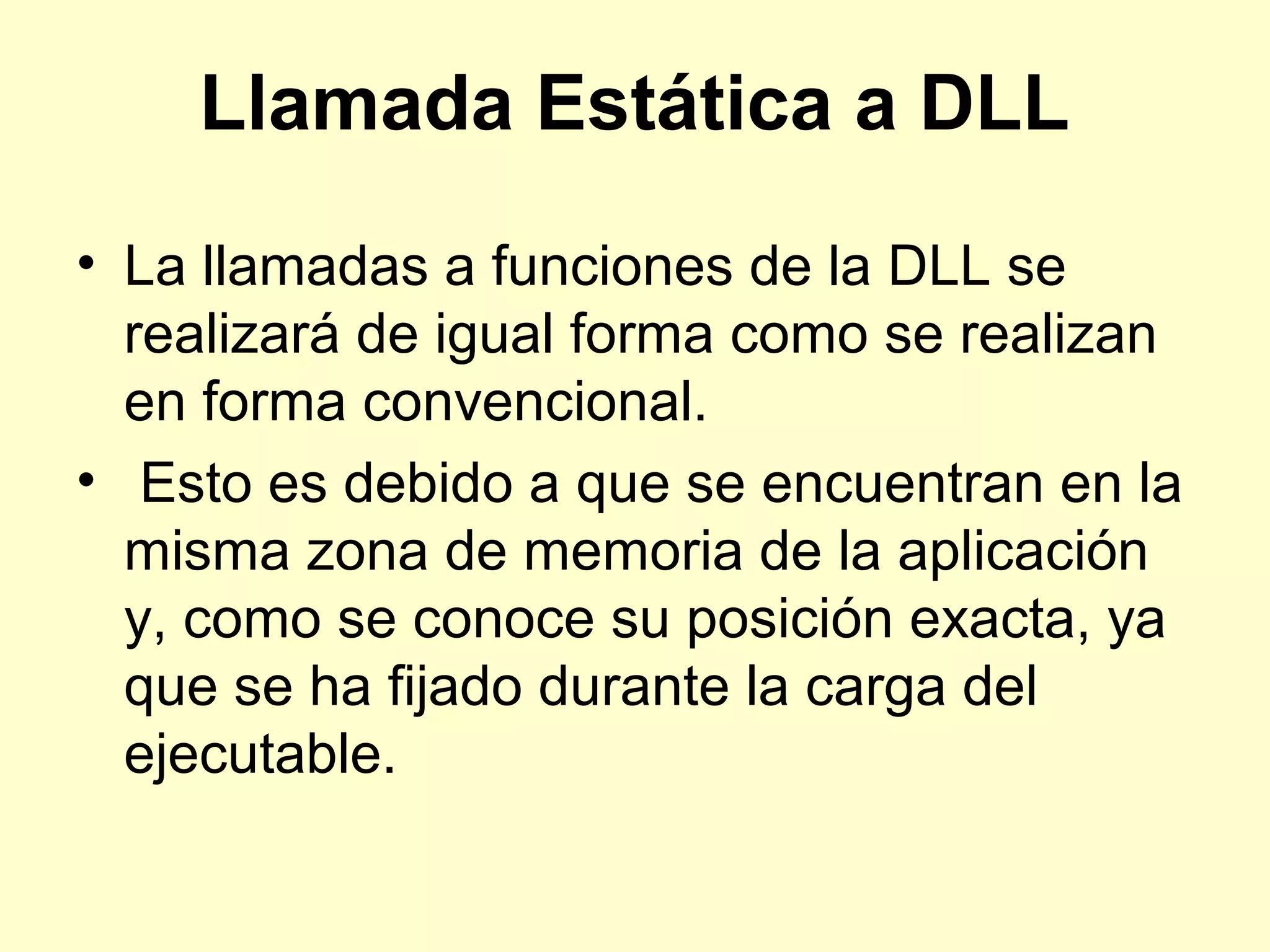 Llamada Estática a DLL
• La llamadas a funciones de la DLL se
realizará de igual forma como se realizan
en forma convencional.
• Esto es debido a que se encuentran en la
misma zona de memoria de la aplicación
y, como se conoce su posición exacta, ya
que se ha fijado durante la carga del
ejecutable.
 