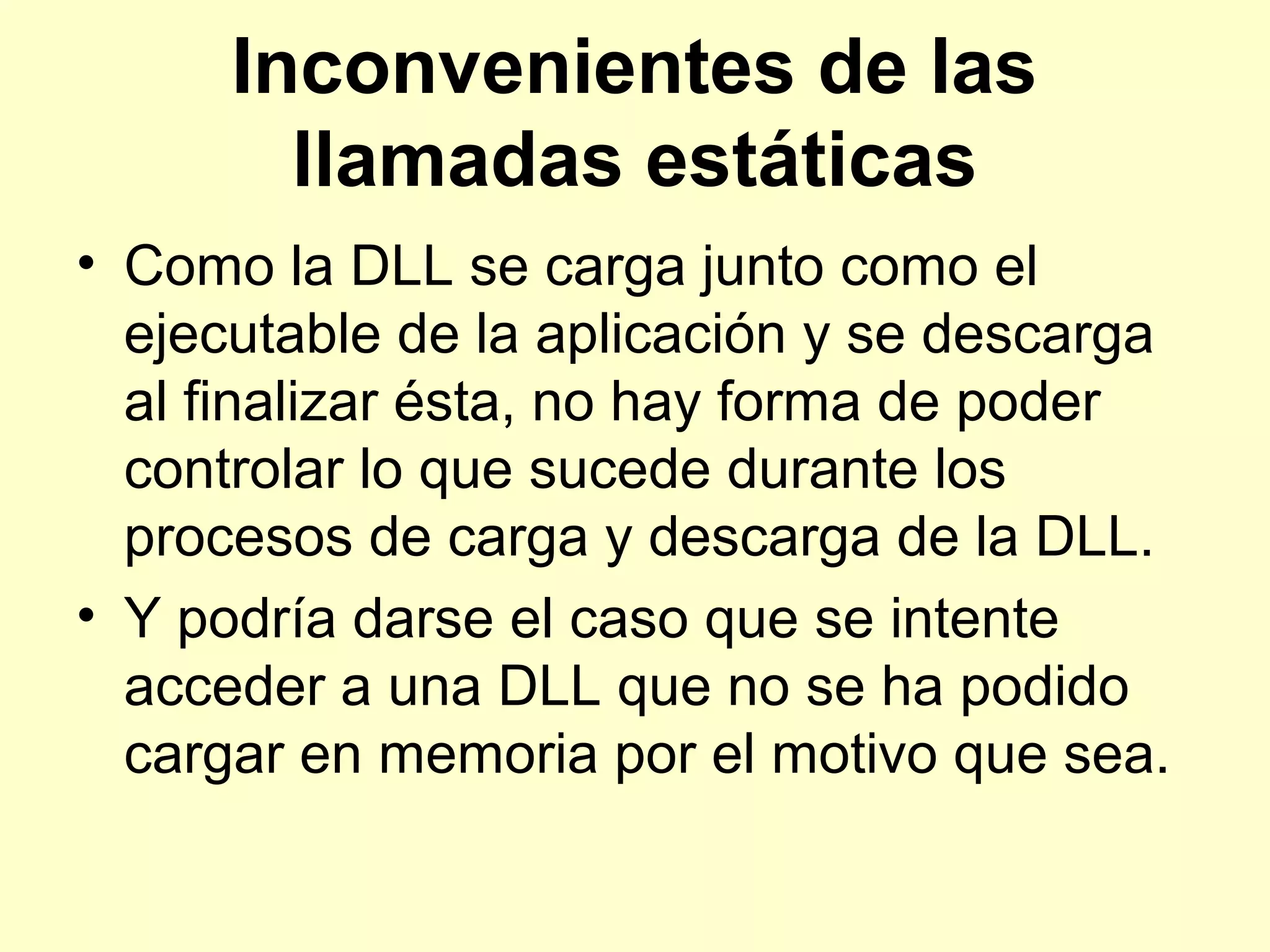Inconvenientes de las
llamadas estáticas
• Como la DLL se carga junto como el
ejecutable de la aplicación y se descarga
al finalizar ésta, no hay forma de poder
controlar lo que sucede durante los
procesos de carga y descarga de la DLL.
• Y podría darse el caso que se intente
acceder a una DLL que no se ha podido
cargar en memoria por el motivo que sea.
 