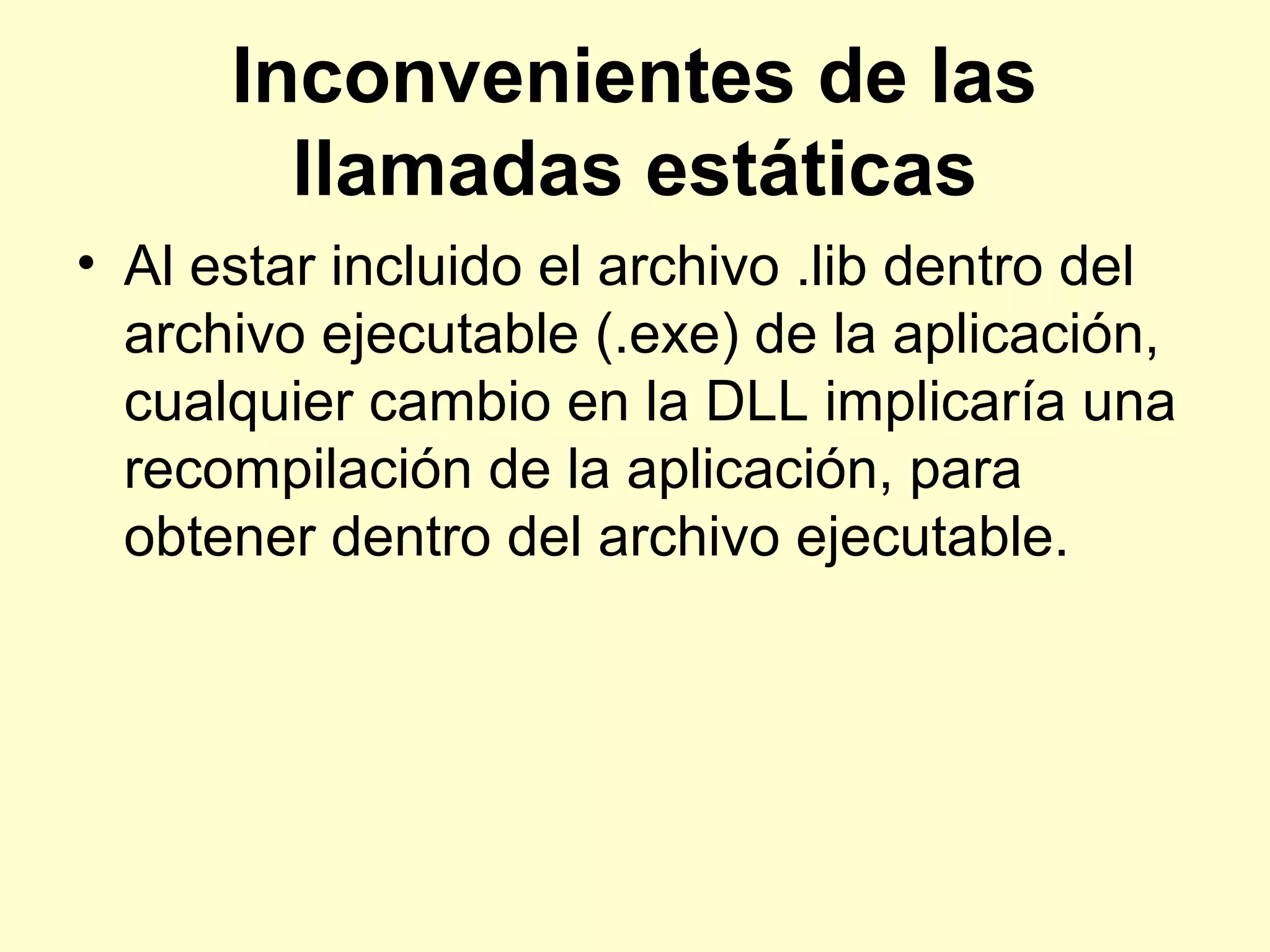 Inconvenientes de las
llamadas estáticas
• Al estar incluido el archivo .lib dentro del
archivo ejecutable (.exe) de la aplicación,
cualquier cambio en la DLL implicaría una
recompilación de la aplicación, para
obtener dentro del archivo ejecutable.
 