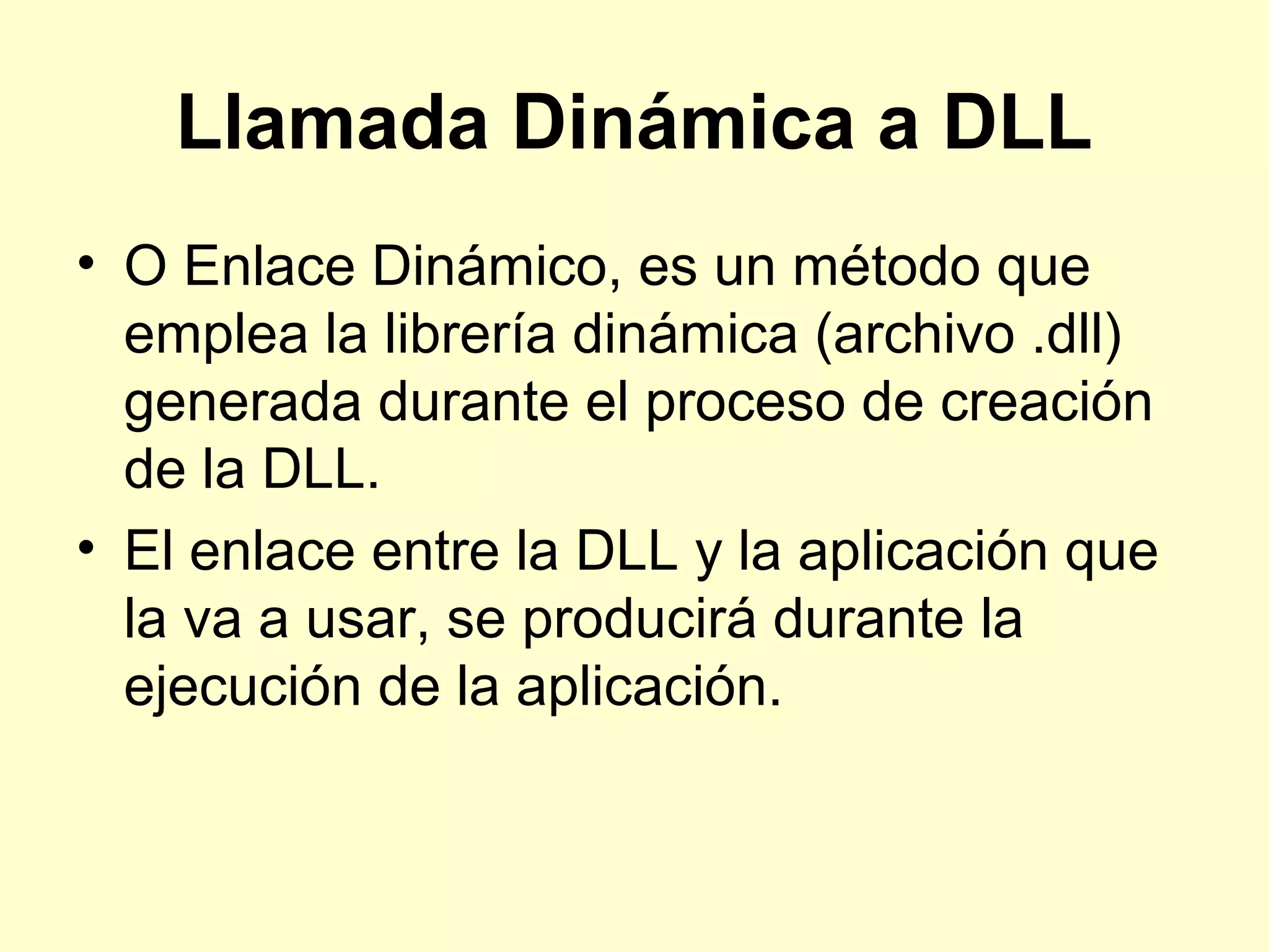 Llamada Dinámica a DLL
• O Enlace Dinámico, es un método que
emplea la librería dinámica (archivo .dll)
generada durante el proceso de creación
de la DLL.
• El enlace entre la DLL y la aplicación que
la va a usar, se producirá durante la
ejecución de la aplicación.
 