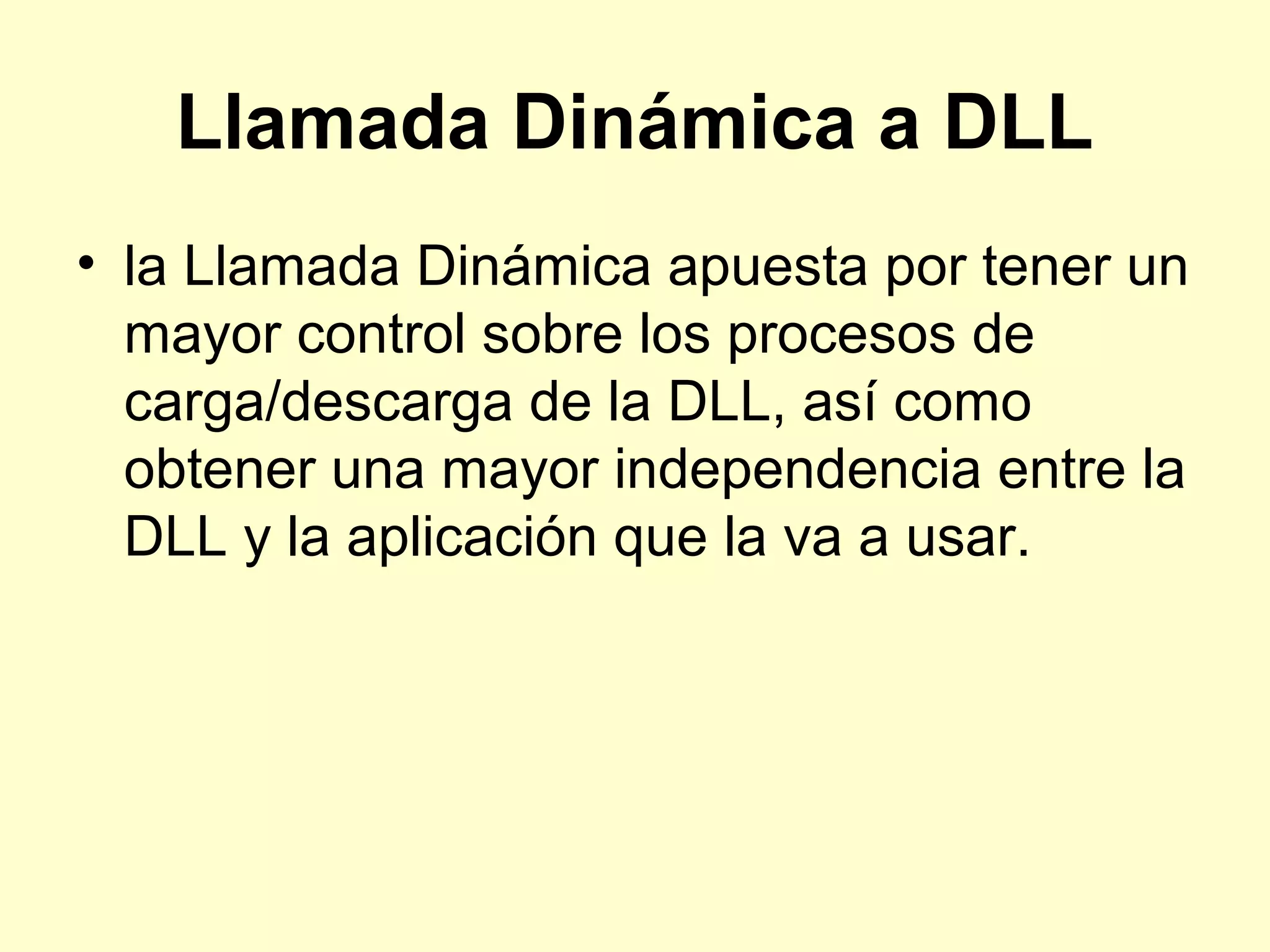 Llamada Dinámica a DLL
• la Llamada Dinámica apuesta por tener un
mayor control sobre los procesos de
carga/descarga de la DLL, así como
obtener una mayor independencia entre la
DLL y la aplicación que la va a usar.
 