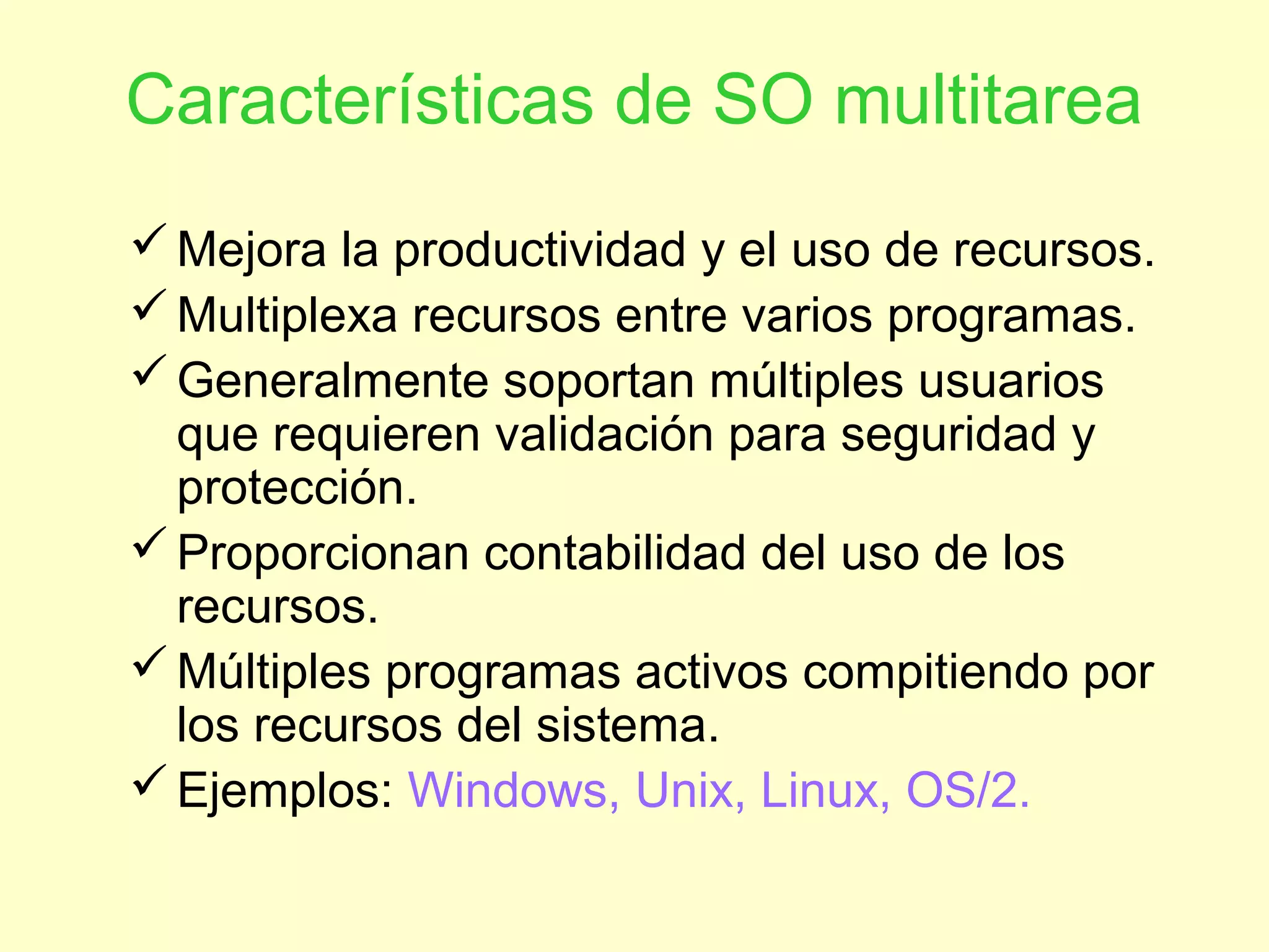 Características de SO multitarea
Mejora la productividad y el uso de recursos.
Multiplexa recursos entre varios programas.
Generalmente soportan múltiples usuarios
que requieren validación para seguridad y
protección.
Proporcionan contabilidad del uso de los
recursos.
Múltiples programas activos compitiendo por
los recursos del sistema.
Ejemplos: Windows, Unix, Linux, OS/2.
 