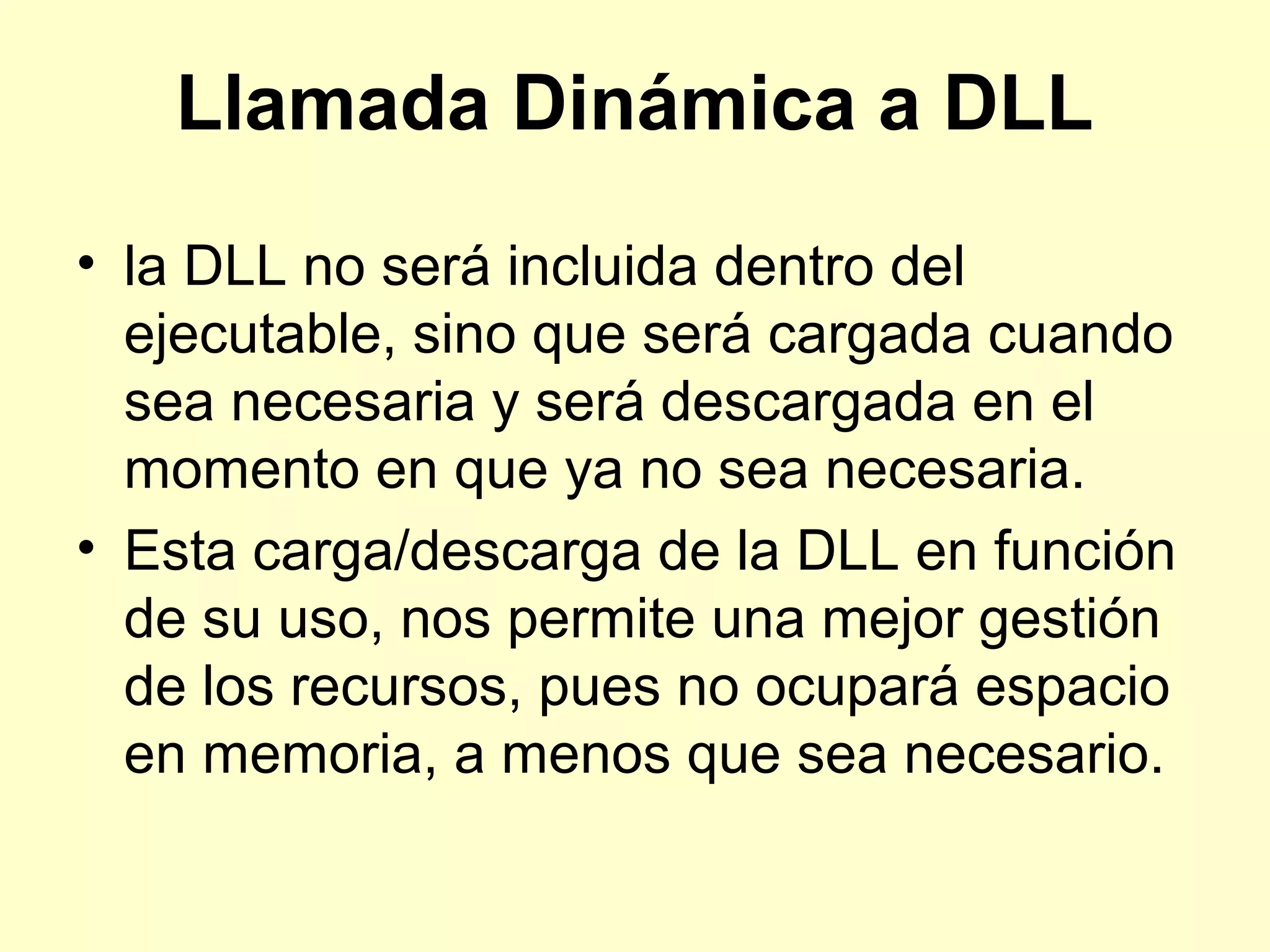 Llamada Dinámica a DLL
• la DLL no será incluida dentro del
ejecutable, sino que será cargada cuando
sea necesaria y será descargada en el
momento en que ya no sea necesaria.
• Esta carga/descarga de la DLL en función
de su uso, nos permite una mejor gestión
de los recursos, pues no ocupará espacio
en memoria, a menos que sea necesario.
 