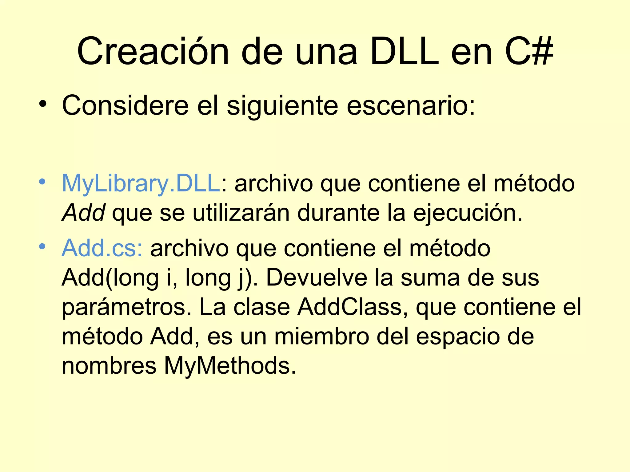 Creación de una DLL en C#
• Considere el siguiente escenario:
• MyLibrary.DLL: archivo que contiene el método
Add que se utilizarán durante la ejecución.
• Add.cs: archivo que contiene el método
Add(long i, long j). Devuelve la suma de sus
parámetros. La clase AddClass, que contiene el
método Add, es un miembro del espacio de
nombres MyMethods.
 