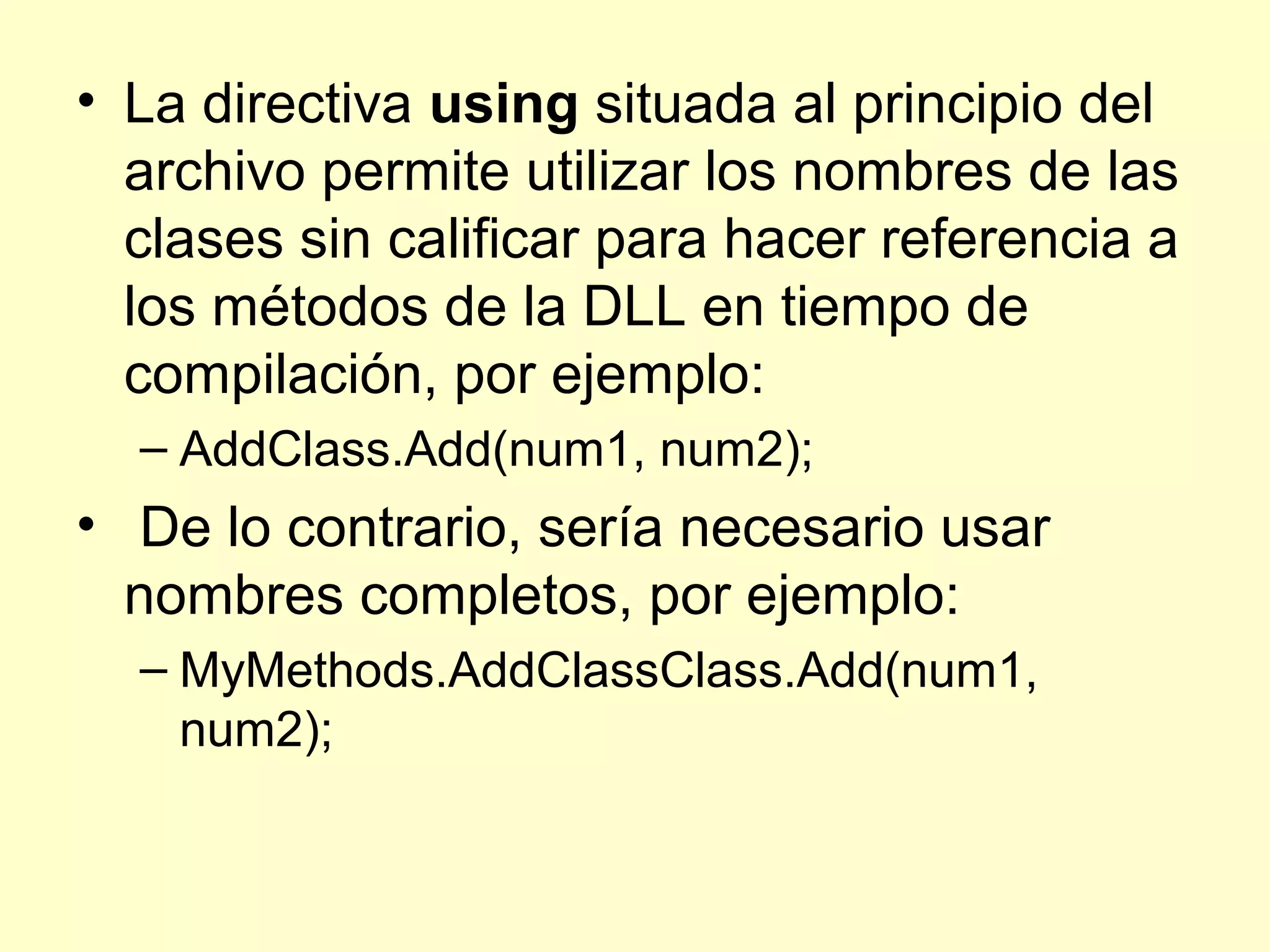 • La directiva using situada al principio del
archivo permite utilizar los nombres de las
clases sin calificar para hacer referencia a
los métodos de la DLL en tiempo de
compilación, por ejemplo:
– AddClass.Add(num1, num2);
• De lo contrario, sería necesario usar
nombres completos, por ejemplo:
– MyMethods.AddClassClass.Add(num1,
num2);
 