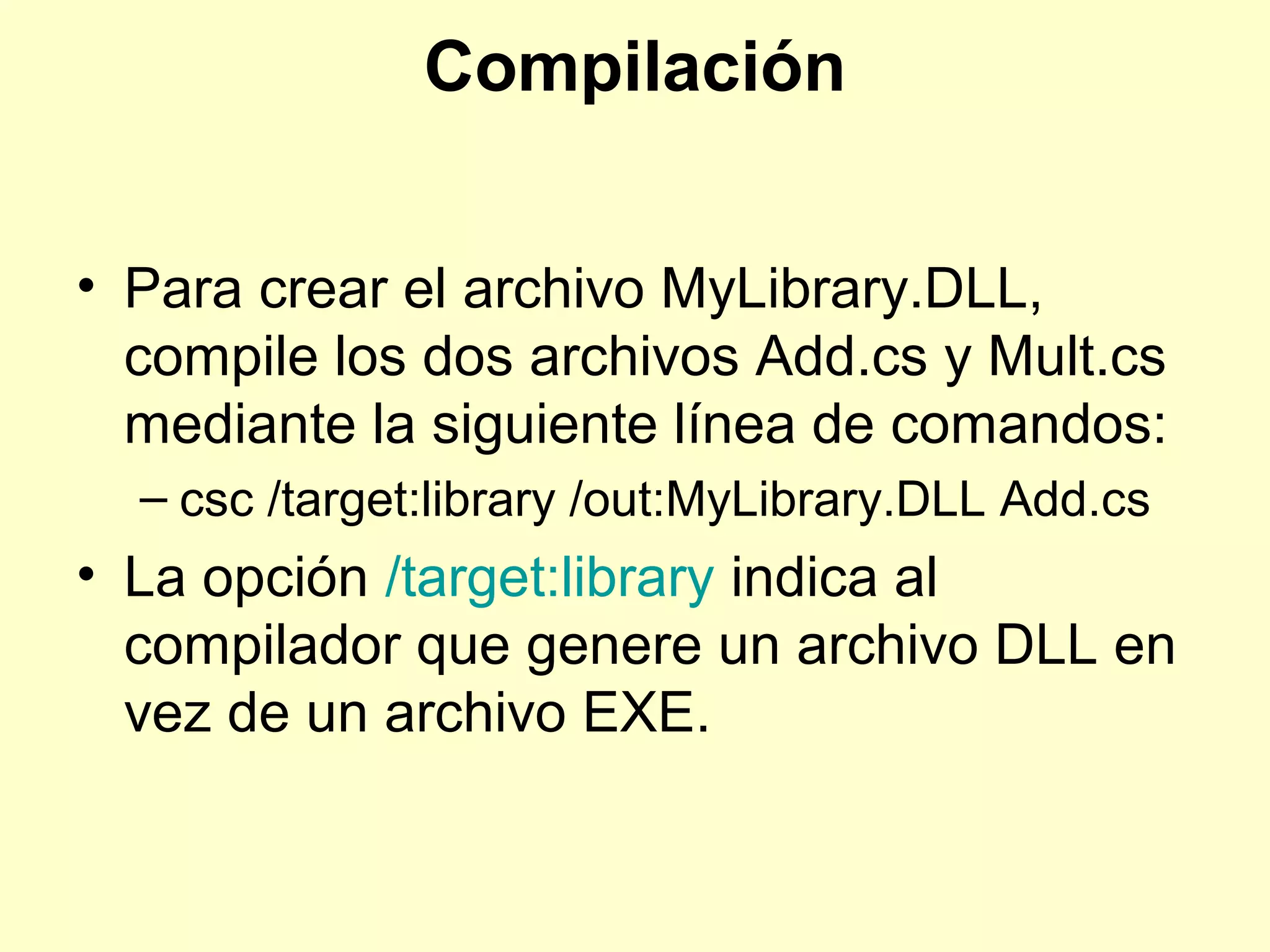 Compilación
• Para crear el archivo MyLibrary.DLL,
compile los dos archivos Add.cs y Mult.cs
mediante la siguiente línea de comandos:
– csc /target:library /out:MyLibrary.DLL Add.cs
• La opción /target:library indica al
compilador que genere un archivo DLL en
vez de un archivo EXE.
 