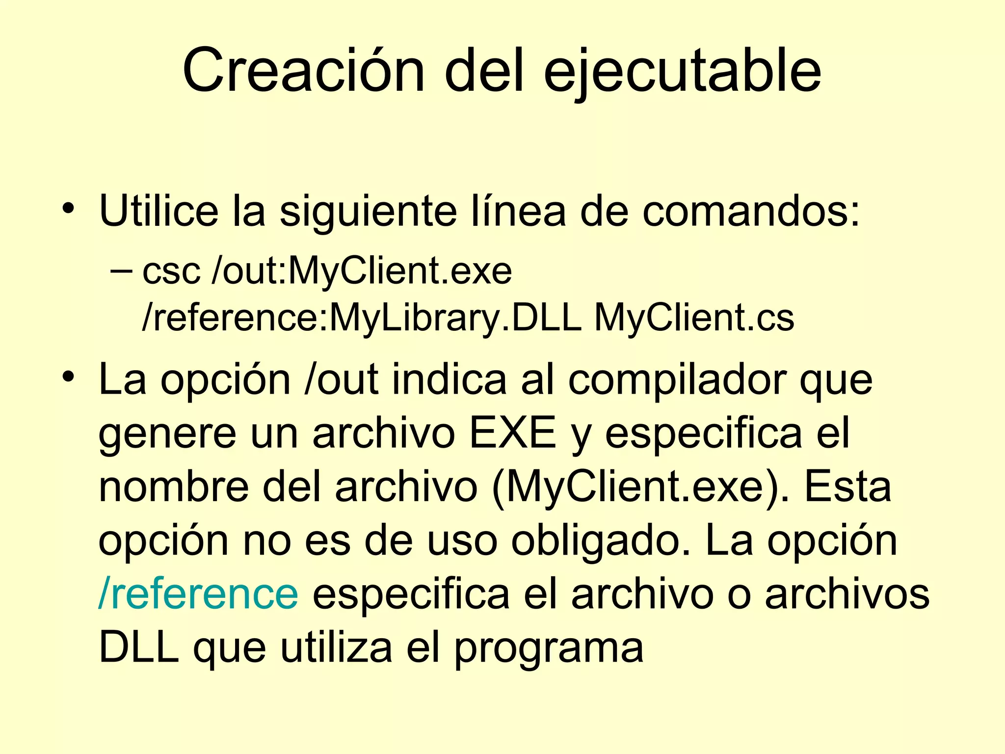 Creación del ejecutable
• Utilice la siguiente línea de comandos:
– csc /out:MyClient.exe
/reference:MyLibrary.DLL MyClient.cs
• La opción /out indica al compilador que
genere un archivo EXE y especifica el
nombre del archivo (MyClient.exe). Esta
opción no es de uso obligado. La opción
/reference especifica el archivo o archivos
DLL que utiliza el programa
 