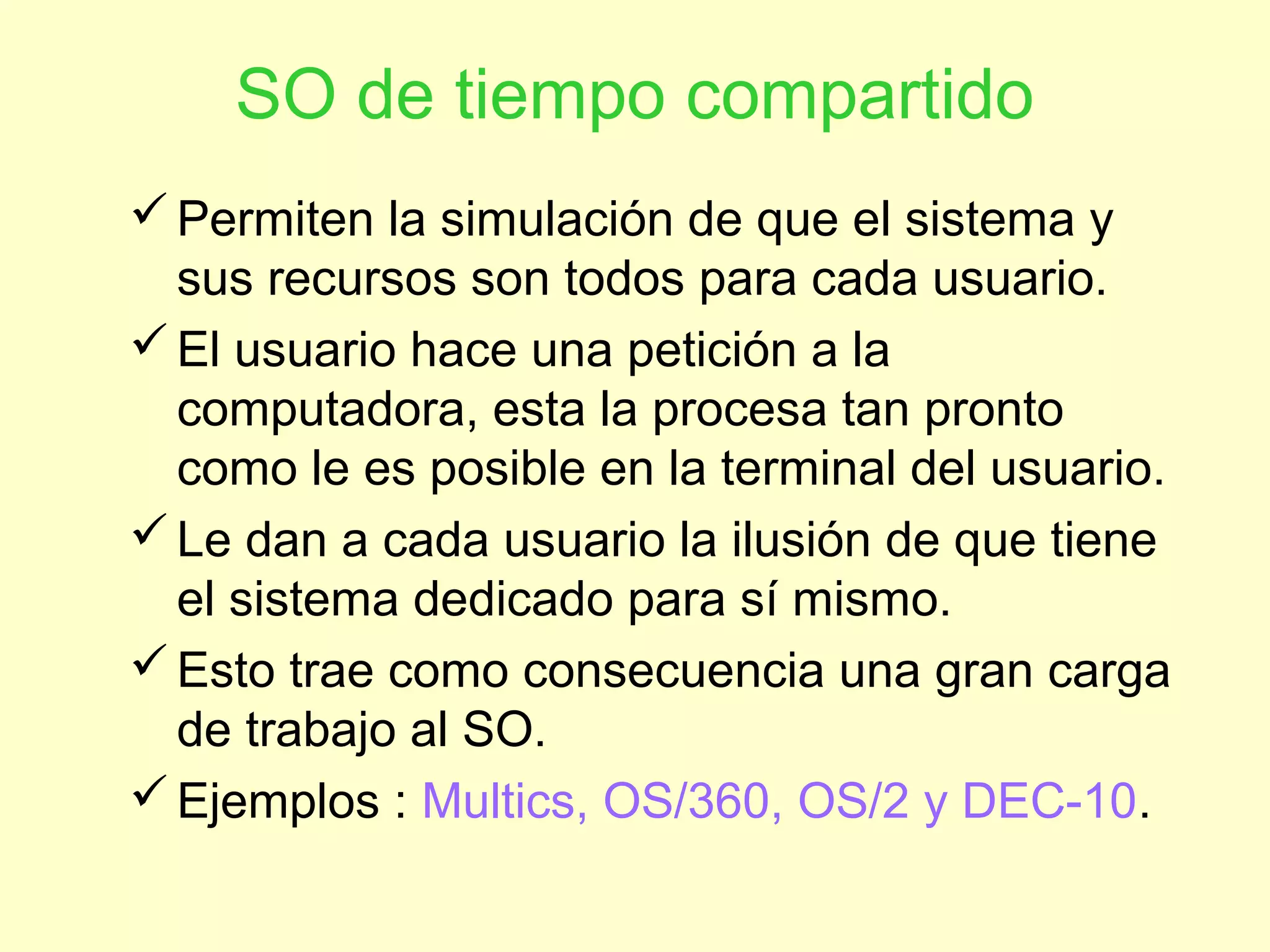SO de tiempo compartido
Permiten la simulación de que el sistema y
sus recursos son todos para cada usuario.
El usuario hace una petición a la
computadora, esta la procesa tan pronto
como le es posible en la terminal del usuario.
Le dan a cada usuario la ilusión de que tiene
el sistema dedicado para sí mismo.
Esto trae como consecuencia una gran carga
de trabajo al SO.
Ejemplos : Multics, OS/360, OS/2 y DEC-10.
 