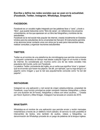 Escriba y defina las redes sociales que se usan en la actualidad.
(Facebook, Twitter, Instagram, WhatsApp, Snapchat)
FACEBOOK:
Facebook es un vocablo inglés integrado por las palabras face o “cara”, y book o
“libro”, que puede traducirse como “libro de caras”, en referencia a los anuarios
universitarios, en los que aparecen en un libro las fotografías y nombres de los
estudiantes.
Facebook es la red social más popular de internet, creada inicialmente en Estados
Unidos para los estudiantes de la universidad de Harvard. El instrumento permitía
a los alumnos tomar contacto unos con otros por la web para intercambiar ideas,
realizar consultas y organizar reuniones estudiantiles
TWITTER:
Twitter es el nombre de una plataforma de microblogging que permite comunicarse
y compartir contenidos en tiempo real desde cualquier lugar en el mundo a través
de internet. Es considerada por muchos como una de las redes sociales más
populares del mundo, junto con Facebook.
La palabra Twitter, procedente del inglés, es un verbo que significa ‘trinar’ o ‘gorjear’,
que es el sonido que hacen los pájaros. De allí, por ejemplo, que su logo tenga a un
pajarito como imagen y que la red sea popularmente conocida como “la red del
pajarito”.
INSTAGRAM:
Instagram es una aplicación y red social de origen estadounidense, propiedad de
Facebook, cuya función principal es poder compartir historias (fotografías y vídeos
con una duración de 24 horas), fotografías y vídeos con otros usuarios. ... Creada
por Kevin Systrom y Mike Krieger, Instagram fue lanzada en octubre de 2010.
WHATSAPP:
WhatsApp es el nombre de una aplicación que permite enviar y recibir mensajes
instantáneos a través de un teléfono móvil (celular). El servicio no solo posibilita el
intercambio de textos, sino también de audios, videos y fotografías. La
denominación de WhatsApp procede de un juego de palabras de la lengua inglesa.
 