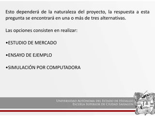 Esto dependerá de la naturaleza del proyecto, la respuesta a esta
pregunta se encontrará en una o más de tres alternativas.
Las opciones consisten en realizar:
•ESTUDIO DE MERCADO
•ENSAYO DE EJEMPLO
•SIMULACIÓN POR COMPUTADORA
 