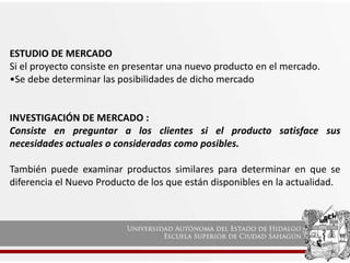 ESTUDIO DE MERCADO
Si el proyecto consiste en presentar una nuevo producto en el mercado.
•Se debe determinar las posibilidades de dicho mercado
INVESTIGACIÓN DE MERCADO :
Consiste en preguntar a los clientes si el producto satisface sus
necesidades actuales o consideradas como posibles.
También puede examinar productos similares para determinar en que se
diferencia el Nuevo Producto de los que están disponibles en la actualidad.
 
