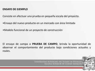 ENSAYO DE EJEMPLO
Consiste en efectuar una prueba en pequeña escala del proyecto.
•Ensayo del nuevo producto en un mercado con área limitada
•Modelo funcional de un proyecto de construcción
El ensayo de campo o PRUEBA DE CAMPO, brinda la oportunidad de
observar el comportamiento del producto bajo condiciones actuales y
reales.
 