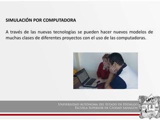 SIMULACIÓN POR COMPUTADORA
A través de las nuevas tecnologías se pueden hacer nuevos modelos de
muchas clases de diferentes proyectos con el uso de las computadoras.
 
