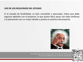 USO DE LOS RESULTADOS DEL ESTUDIO
Si el estudio de factibilidad, es bien concebido y ejecutado, indica que debe
seguirse adelante con el proyecto, lo que quiere decir pasar con toda confianza
a la planeación con un mayor detalle y puesta en práctica del proyecto.
 