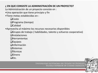 ¿ EN QUE CONSISTE LA ADMINISTRACIÓN DE UN PROYECTO?
La Administración de un proyecto consiste en :
•Una operación que tiene principio y fin
•Tiene metas establecidas en :
Costo
Programa (tiempo)
Calidad
•Aprovecha al máximo los recursos necesarios disponibles
Grupos de trabajo ( habilidades, talento y esfuerzo cooperativo)
Instalaciones
Herramientas
Equipos
Información
Sistemas
Técnicas
Dinero
Etc.
 