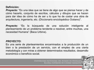 Definición:
Proyecto: “Es una idea que se tiene de algo que se piensa hacer y de
cómo hacerlo, conjunto de escritos, cálculos y dibujos que se hacen
para dar idea de cómo ha de ser u lo que ha de costar una obra de
arquitectura, ingeniería, etc. (Diccionario enciclopédico Océano)”.
Proyecto: “Es la búsqueda de una solución inteligente al
planteamiento de un problema tendente a resolver, entre muchas, una
necesidad Humana” (Baca Urbina).
PROYECTO:
Es una serie de planteamientos encaminados a la producción de un
bien o la prestación de un servicio, con el empleo de una cierta
metodología y con miras a obtener determinados resultados, desarrollo
económico o beneficio social.
 