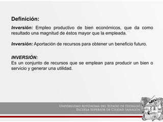 Definición:
Inversión: Empleo productivo de bien económicos, que da como
resultado una magnitud de éstos mayor que la empleada.
Inversión: Aportación de recursos para obtener un beneficio futuro.
INVERSIÓN:
Es un conjunto de recursos que se emplean para producir un bien o
servicio y generar una utilidad.
 