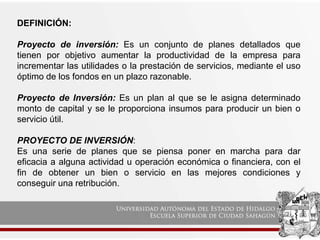 DEFINICIÓN:
Proyecto de inversión: Es un conjunto de planes detallados que
tienen por objetivo aumentar la productividad de la empresa para
incrementar las utilidades o la prestación de servicios, mediante el uso
óptimo de los fondos en un plazo razonable.
Proyecto de Inversión: Es un plan al que se le asigna determinado
monto de capital y se le proporciona insumos para producir un bien o
servicio útil.
PROYECTO DE INVERSIÓN:
Es una serie de planes que se piensa poner en marcha para dar
eficacia a alguna actividad u operación económica o financiera, con el
fin de obtener un bien o servicio en las mejores condiciones y
conseguir una retribución.
 
