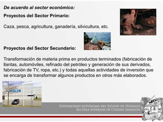 De acuerdo al sector económico:
Proyectos del Sector Primario:
Caza, pesca, agricultura, ganadería, silvicultura, etc.
Proyectos del Sector Secundario:
Transformación de materia prima en productos terminados (fabricación de
llantas, automóviles, refinado del petróleo y generación de sus derivados,
fabricación de TV, ropa, etc.) y todas aquellas actividades de inversión que
se encarga de transformar algunos productos en otros más elaborados.
 
