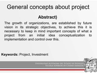 Abstract)
General concepts about project
Keywords: Project, Investment
The growth of organizations, are established by future
vision in its strategic objectives, to achieve this it is
necessary to keep in mind important concepts of what a
project from an initial idea conceptualization to
implementation and control over this.
 