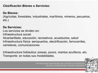 Clasificación Bienes o Servicios:
De Bienes:
(Agrícolas, forestales, industriales, marítimos, mineros, pecuarios,
etc.)
De Servicios:
Los servicios se dividen en:
Infraestructura social:
Alcantarillado, educación, recreativos, acueductos, salud
Infraestructura física: aeropuertos, electrificación, ferrocarriles,
carreteras, comunicaciones
Infraestructura hidráulica: presas, pozos, mantos acuíferos, etc.
Transporte: en todas sus modalidades.
 