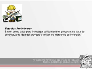 Estudios Preliminares
Sirven como base para investigar sólidamente el proyecto; se trata de
conceptuar la idea del proyecto y limitar los márgenes de inversión.
 