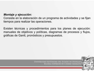 Montaje y ejecución:
Consiste en la elaboración de un programa de actividades y se fijan
tiempos para realizar las operaciones.
Existen técnicas y procedimientos para los planes de ejecución:
manuales de objetivos y políticas, diagramas de procesos y flujos,
gráficas de Gantt, pronósticos y presupuestos.
 