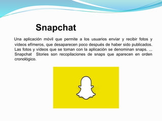 Snapchat
Una aplicación móvil que permite a los usuarios enviar y recibir fotos y
vídeos efímeros, que desaparecen poco después de haber sido publicados.
Las fotos y vídeos que se toman con la aplicación se denominan snaps. ...
Snapchat Stories son recopilaciones de snaps que aparecen en orden
cronológico.
 