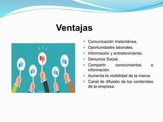 Ventajas
 Comunicación Instantánea.
 Oportunidades laborales.
 Información y entretenimiento.
 Denuncia Social.
 Compartir conocimientos e
información.
 Aumenta la visibilidad de la marca.
 Canal de difusión de los contenidos
de la empresa.
 