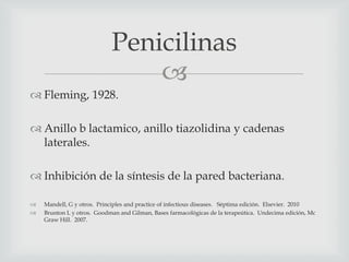 
 Fleming, 1928.
 Anillo b lactamico, anillo tiazolidina y cadenas
laterales.
 Inhibición de la síntesis de la pared bacteriana.
 Mandell, G y otros. Principles and practice of infectious diseases. Séptima edición. Elsevier. 2010
 Brunton L y otros. Goodman and Gilman, Bases farmacológicas de la terapeútica. Undecima edición, Mc
Graw Hill. 2007.
Penicilinas
 