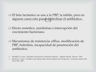 
 El beta lactamico se une a la PBP, la inhibe, pero en
algunos casos esta puede hidrolizar el antibiotico.
 Efecto osmótico, autolisinas e interrupción del
crecimiento bacteriano.
 Mecanismos de resistencia: efflux, modificación de
PBP, hidrolisis, incapacidad de penetración del
antibiotico.
 Mandell, G y otros. Principles and practice of infectious diseases. Séptima edición. Elsevier. 2010
 Brunton L y otros. Goodman and Gilman, Bases farmacológicas de la terapeútica. Undecima edición, Mc
Graw Hill. 2007.
 