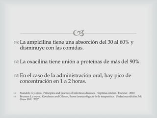 
 La ampicilina tiene una absorción del 30 al 60% y
disminuye con las comidas.
 La oxacilina tiene unión a proteínas de más del 90%.
 En el caso de la administración oral, hay pico de
concentración en 1 a 2 horas.
 Mandell, G y otros. Principles and practice of infectious diseases. Séptima edición. Elsevier. 2010
 Brunton L y otros. Goodman and Gilman, Bases farmacológicas de la terapeútica. Undecima edición, Mc
Graw Hill. 2007.
 