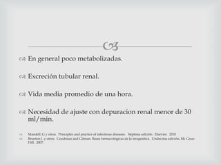 
 En general poco metabolizadas.
 Excreción tubular renal.
 Vida media promedio de una hora.
 Necesidad de ajuste con depuracion renal menor de 30
ml/min.
 Mandell, G y otros. Principles and practice of infectious diseases. Séptima edición. Elsevier. 2010
 Brunton L y otros. Goodman and Gilman, Bases farmacológicas de la terapeútica. Undecima edición, Mc Graw
Hill. 2007.
 