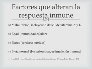 
 Malnutrición, incluyendo déficit de vitamina A y D.
 Edad (inmunidad celular)
 Estrés (corticoesteroides)
 Biota normal (bacterioscinas, estimulación inmune)
 Mandell, G y otros. Principles and practice of infectious diseases. Séptima edición. Elsevier. 2010
Factores que alteran la
respuesta inmune
 
