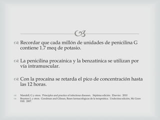 
 Recordar que cada millón de unidades de penicilina G
contiene 1.7 meq de potasio.
 La penicilina procaínica y la benzatínica se utilizan por
vía intramuscular.
 Con la procaína se retarda el pico de concentración hasta
las 12 horas.
 Mandell, G y otros. Principles and practice of infectious diseases. Séptima edición. Elsevier. 2010
 Brunton L y otros. Goodman and Gilman, Bases farmacológicas de la terapeútica. Undecima edición, Mc Graw
Hill. 2007.
 