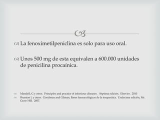 
 La fenoximetilpeniclina es solo para uso oral.
 Unos 500 mg de esta equivalen a 600.000 unidades
de penicilina procaínica.
 Mandell, G y otros. Principles and practice of infectious diseases. Séptima edición. Elsevier. 2010
 Brunton L y otros. Goodman and Gilman, Bases farmacológicas de la terapeútica. Undecima edición, Mc
Graw Hill. 2007.
 