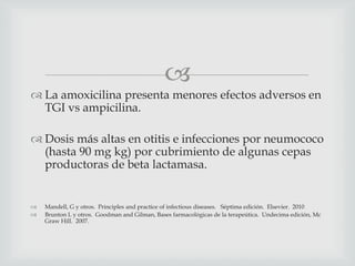 
 La amoxicilina presenta menores efectos adversos en
TGI vs ampicilina.
 Dosis más altas en otitis e infecciones por neumococo
(hasta 90 mg kg) por cubrimiento de algunas cepas
productoras de beta lactamasa.
 Mandell, G y otros. Principles and practice of infectious diseases. Séptima edición. Elsevier. 2010
 Brunton L y otros. Goodman and Gilman, Bases farmacológicas de la terapeútica. Undecima edición, Mc
Graw Hill. 2007.
 