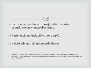 
 La piperacilina tiene un mejor efecto contra
pseudomonas y enterobacterias.
 Resistencia no inducible, por ampC.
 Efecto adverso de microembolismo.
 Mandell, G y otros. Principles and practice of infectious diseases. Séptima edición. Elsevier. 2010
 Brunton L y otros. Goodman and Gilman, Bases farmacológicas de la terapeútica. Undecima edición, Mc
Graw Hill. 2007.
 