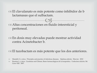 
 El clavulanato es más potente como inhibidor de b
lactamasas que el sulbactam.
 Altas concentraciones en fluido intesrsticial y
peritoneal.
 En dosis muy elevadas puede mostrar actividad
contra Acinetobacter b.
 El tazobactam es más potente que los dos anteriores.
 Mandell, G y otros. Principles and practice of infectious diseases. Séptima edición. Elsevier. 2010
 Brunton L y otros. Goodman and Gilman, Bases farmacológicas de la terapeútica. Undecima edición, Mc
Graw Hill. 2007.
 