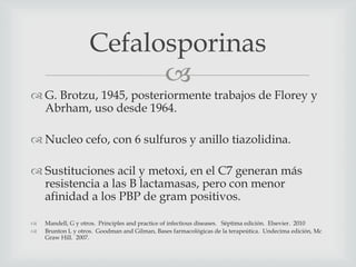 
 G. Brotzu, 1945, posteriormente trabajos de Florey y
Abrham, uso desde 1964.
 Nucleo cefo, con 6 sulfuros y anillo tiazolidina.
 Sustituciones acil y metoxi, en el C7 generan más
resistencia a las B lactamasas, pero con menor
afinidad a los PBP de gram positivos.
 Mandell, G y otros. Principles and practice of infectious diseases. Séptima edición. Elsevier. 2010
 Brunton L y otros. Goodman and Gilman, Bases farmacológicas de la terapeútica. Undecima edición, Mc
Graw Hill. 2007.
Cefalosporinas
 