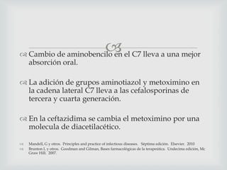  Cambio de aminobencilo en el C7 lleva a una mejor
absorción oral.
 La adición de grupos aminotiazol y metoximino en
la cadena lateral C7 lleva a las cefalosporinas de
tercera y cuarta generación.
 En la ceftazidima se cambia el metoximino por una
molecula de diacetilacético.
 Mandell, G y otros. Principles and practice of infectious diseases. Séptima edición. Elsevier. 2010
 Brunton L y otros. Goodman and Gilman, Bases farmacológicas de la terapeútica. Undecima edición, Mc
Graw Hill. 2007.
 
