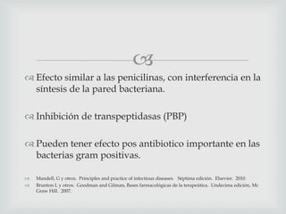 
 Efecto similar a las penicilinas, con interferencia en la
síntesis de la pared bacteriana.
 Inhibición de transpeptidasas (PBP)
 Pueden tener efecto pos antibiotico importante en las
bacterias gram positivas.
 Mandell, G y otros. Principles and practice of infectious diseases. Séptima edición. Elsevier. 2010
 Brunton L y otros. Goodman and Gilman, Bases farmacológicas de la terapeútica. Undecima edición, Mc
Graw Hill. 2007.
 