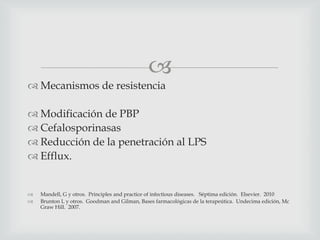 
 Mecanismos de resistencia
 Modificación de PBP
 Cefalosporinasas
 Reducción de la penetración al LPS
 Efflux.
 Mandell, G y otros. Principles and practice of infectious diseases. Séptima edición. Elsevier. 2010
 Brunton L y otros. Goodman and Gilman, Bases farmacológicas de la terapeútica. Undecima edición, Mc
Graw Hill. 2007.
 