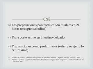 
 Las preparaciones parenterales son estables en 24
horas (excepto cefradina)
 Transporte activo en intestino delgado.
 Preparaciones como profarmacos (ester, por ejemplo
cefuroxima)
 Mandell, G y otros. Principles and practice of infectious diseases. Séptima edición. Elsevier. 2010
 Brunton L y otros. Goodman and Gilman, Bases farmacológicas de la terapeútica. Undecima edición, Mc
Graw Hill. 2007.
 