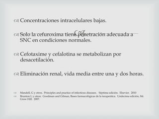 
 Concentraciones intracelulares bajas.
 Solo la cefuroxima tiene penetración adecuada a
SNC en condiciones normales.
 Cefotaxime y cefalotina se metabolizan por
desacetilación.
 Eliminación renal, vida media entre una y dos horas.
 Mandell, G y otros. Principles and practice of infectious diseases. Séptima edición. Elsevier. 2010
 Brunton L y otros. Goodman and Gilman, Bases farmacológicas de la terapeútica. Undecima edición, Mc
Graw Hill. 2007.
 